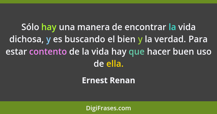 Sólo hay una manera de encontrar la vida dichosa, y es buscando el bien y la verdad. Para estar contento de la vida hay que hacer buen... - Ernest Renan