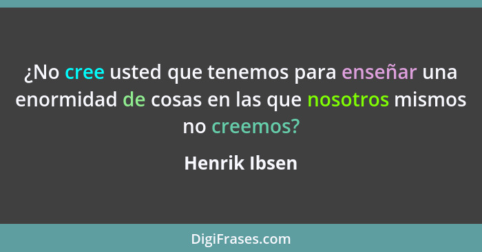 ¿No cree usted que tenemos para enseñar una enormidad de cosas en las que nosotros mismos no creemos?... - Henrik Ibsen