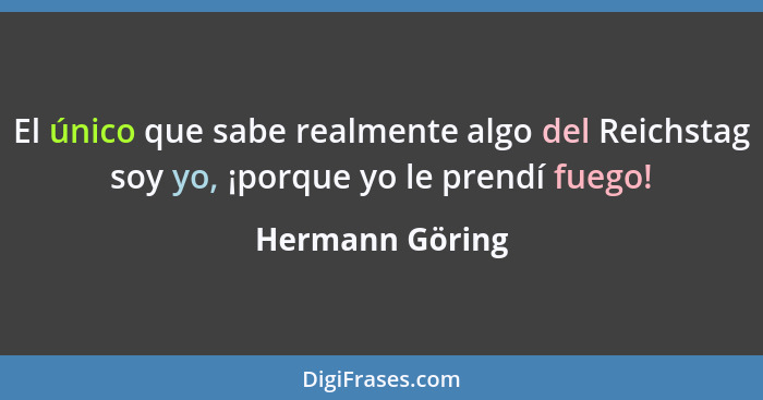 El único que sabe realmente algo del Reichstag soy yo, ¡porque yo le prendí fuego!... - Hermann Göring