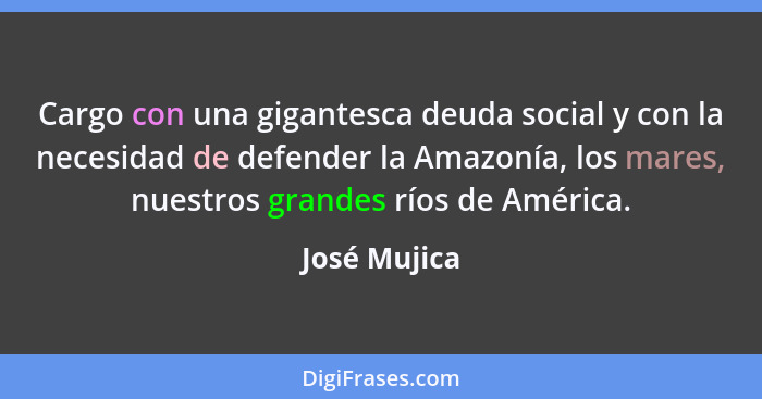Cargo con una gigantesca deuda social y con la necesidad de defender la Amazonía, los mares, nuestros grandes ríos de América.... - José Mujica
