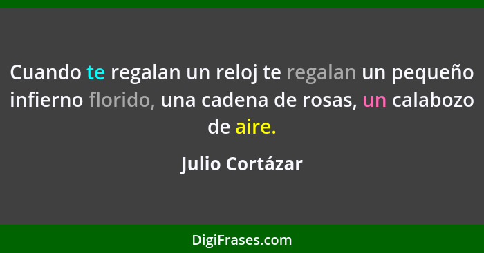 Cuando te regalan un reloj te regalan un pequeño infierno florido, una cadena de rosas, un calabozo de aire.... - Julio Cortázar