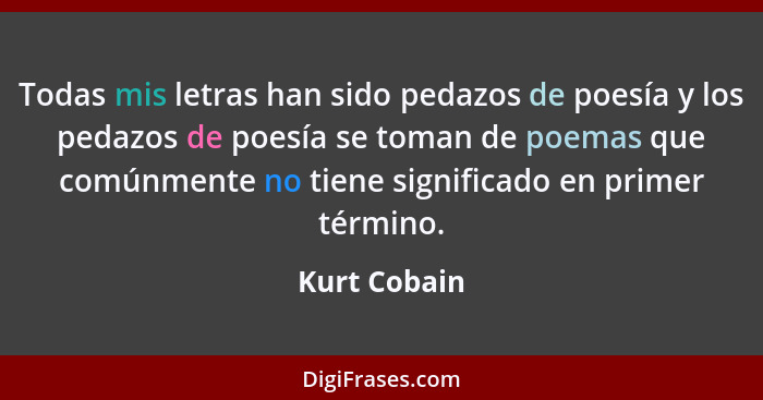 Todas mis letras han sido pedazos de poesía y los pedazos de poesía se toman de poemas que comúnmente no tiene significado en primer tér... - Kurt Cobain