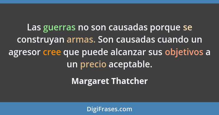Las guerras no son causadas porque se construyan armas. Son causadas cuando un agresor cree que puede alcanzar sus objetivos a un... - Margaret Thatcher