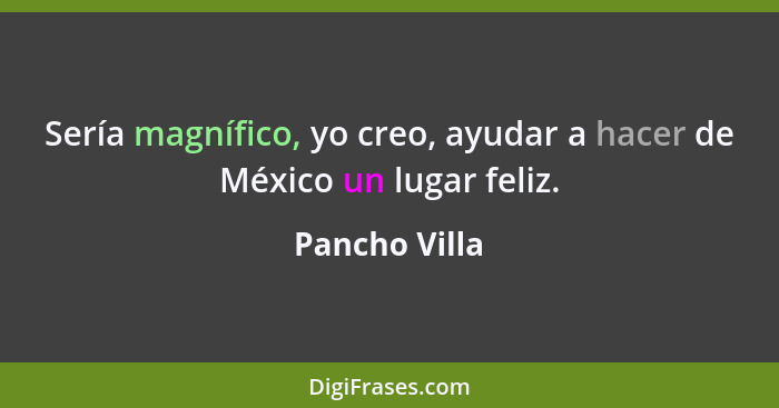 Sería magnífico, yo creo, ayudar a hacer de México un lugar feliz.... - Pancho Villa
