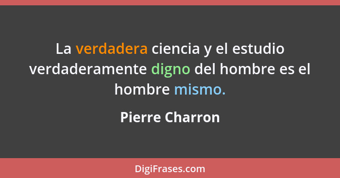 La verdadera ciencia y el estudio verdaderamente digno del hombre es el hombre mismo.... - Pierre Charron