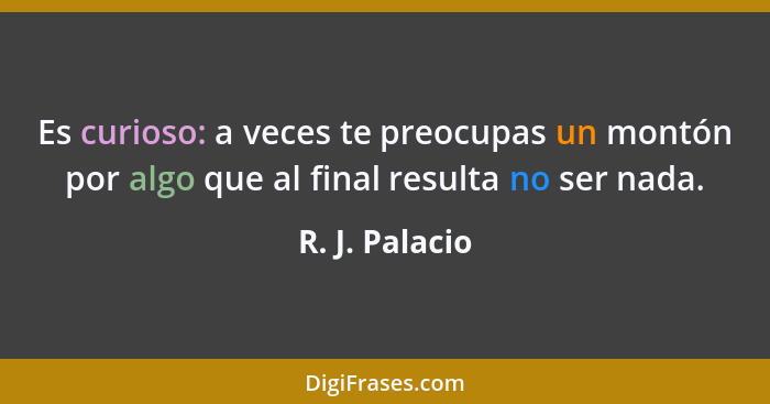 Es curioso: a veces te preocupas un montón por algo que al final resulta no ser nada.... - R. J. Palacio