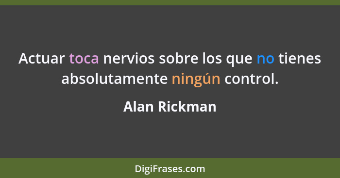 Actuar toca nervios sobre los que no tienes absolutamente ningún control.... - Alan Rickman