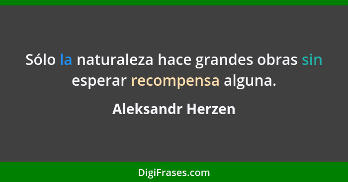 Sólo la naturaleza hace grandes obras sin esperar recompensa alguna.... - Aleksandr Herzen