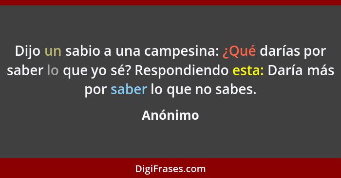 Dijo un sabio a una campesina: ¿Qué darías por saber lo que yo sé? Respondiendo esta: Daría más por saber lo que no sabes.... - Anónimo