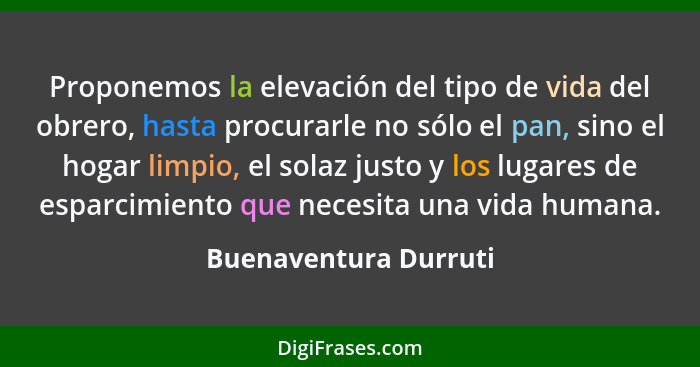 Proponemos la elevación del tipo de vida del obrero, hasta procurarle no sólo el pan, sino el hogar limpio, el solaz justo y lo... - Buenaventura Durruti