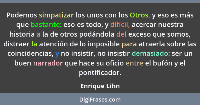 Podemos simpatizar los unos con los Otros, y eso es más que bastante: eso es todo, y difícil, acercar nuestra historia a la de otros po... - Enrique Lihn