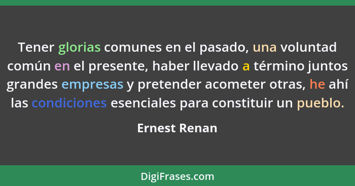 Tener glorias comunes en el pasado, una voluntad común en el presente, haber llevado a término juntos grandes empresas y pretender acom... - Ernest Renan