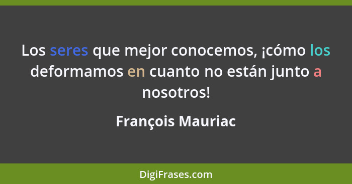 Los seres que mejor conocemos, ¡cómo los deformamos en cuanto no están junto a nosotros!... - François Mauriac