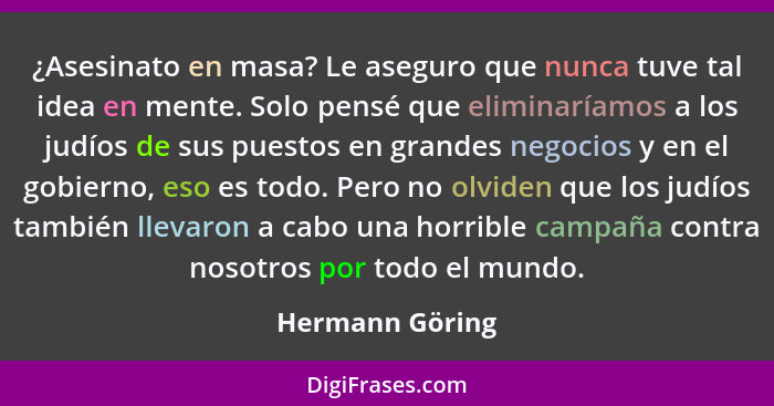 ¿Asesinato en masa? Le aseguro que nunca tuve tal idea en mente. Solo pensé que eliminaríamos a los judíos de sus puestos en grandes... - Hermann Göring