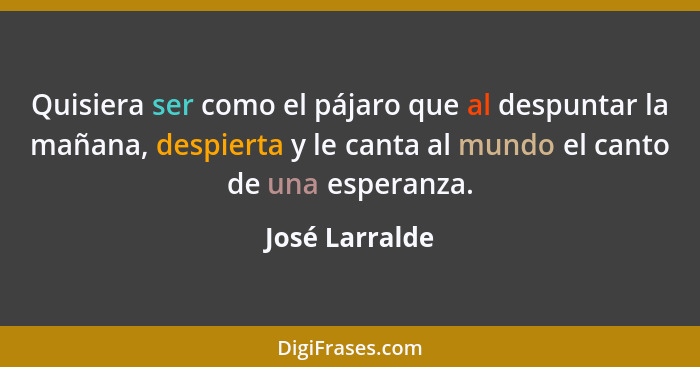 Quisiera ser como el pájaro que al despuntar la mañana, despierta y le canta al mundo el canto de una esperanza.... - José Larralde