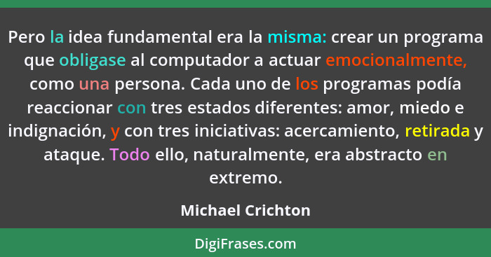 Pero la idea fundamental era la misma: crear un programa que obligase al computador a actuar emocionalmente, como una persona. Cada... - Michael Crichton