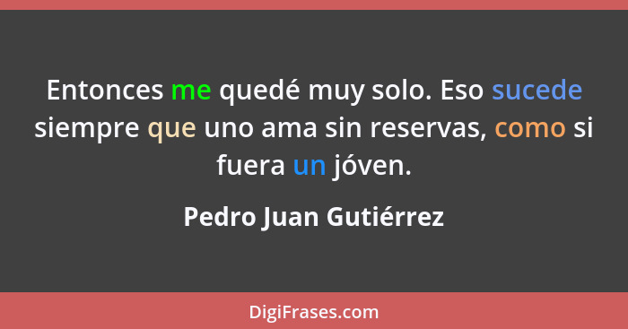 Entonces me quedé muy solo. Eso sucede siempre que uno ama sin reservas, como si fuera un jóven.... - Pedro Juan Gutiérrez