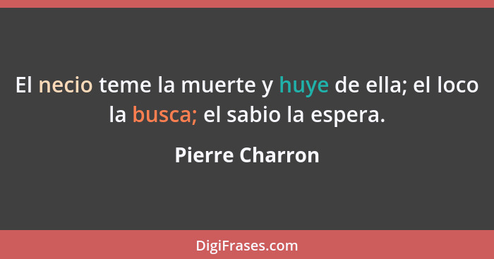 El necio teme la muerte y huye de ella; el loco la busca; el sabio la espera.... - Pierre Charron