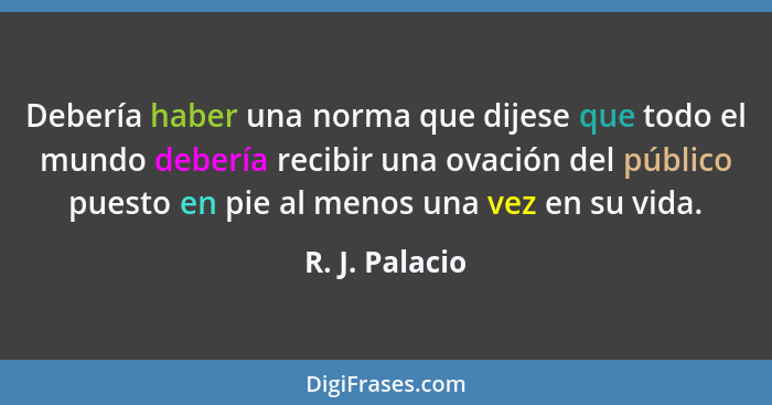 Debería haber una norma que dijese que todo el mundo debería recibir una ovación del público puesto en pie al menos una vez en su vida... - R. J. Palacio