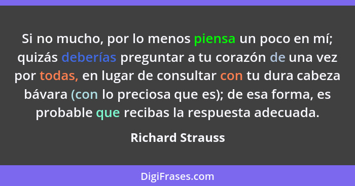 Si no mucho, por lo menos piensa un poco en mí; quizás deberías preguntar a tu corazón de una vez por todas, en lugar de consultar c... - Richard Strauss