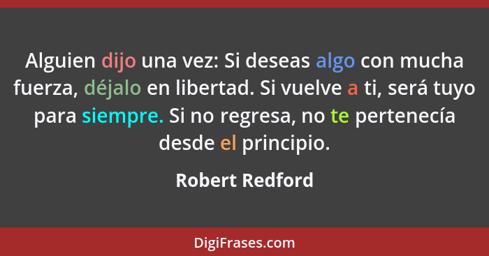 Alguien dijo una vez: Si deseas algo con mucha fuerza, déjalo en libertad. Si vuelve a ti, será tuyo para siempre. Si no regresa, no... - Robert Redford