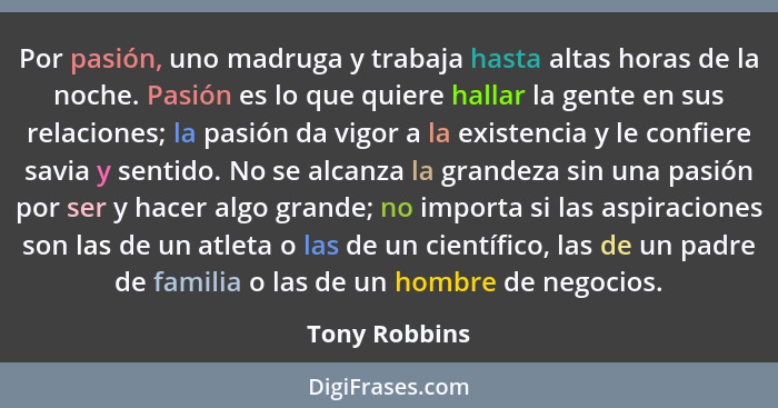 Por pasión, uno madruga y trabaja hasta altas horas de la noche. Pasión es lo que quiere hallar la gente en sus relaciones; la pasión d... - Tony Robbins