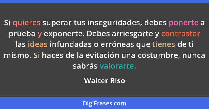 Si quieres superar tus inseguridades, debes ponerte a prueba y exponerte. Debes arriesgarte y contrastar las ideas infundadas o erróneas... - Walter Riso