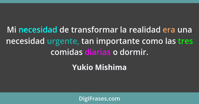 Mi necesidad de transformar la realidad era una necesidad urgente, tan importante como las tres comidas diarias o dormir.... - Yukio Mishima