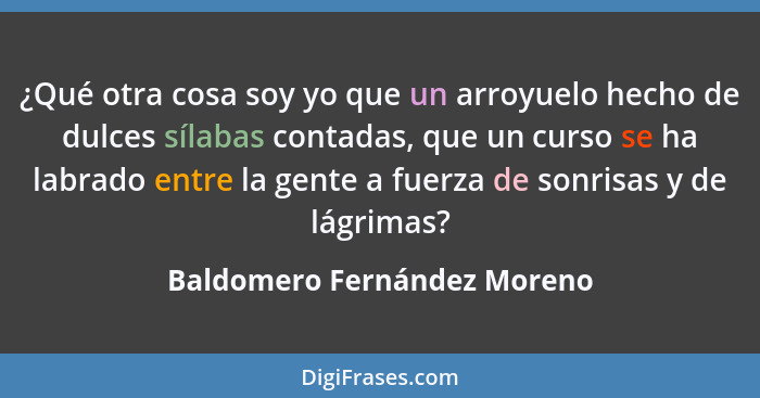 ¿Qué otra cosa soy yo que un arroyuelo hecho de dulces sílabas contadas, que un curso se ha labrado entre la gente a fuer... - Baldomero Fernández Moreno