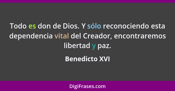 Todo es don de Dios. Y sólo reconociendo esta dependencia vital del Creador, encontraremos libertad y paz.... - Benedicto XVI
