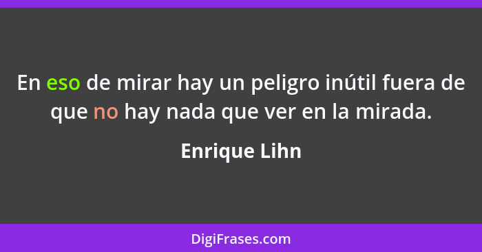 En eso de mirar hay un peligro inútil fuera de que no hay nada que ver en la mirada.... - Enrique Lihn