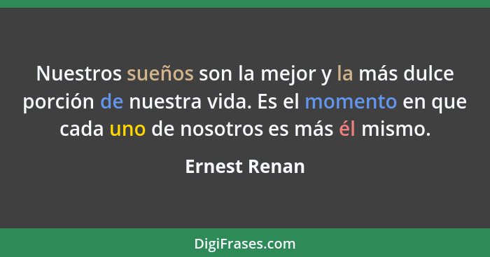 Nuestros sueños son la mejor y la más dulce porción de nuestra vida. Es el momento en que cada uno de nosotros es más él mismo.... - Ernest Renan