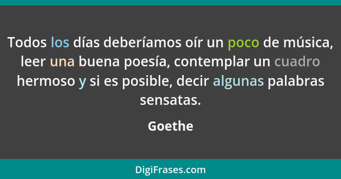 Todos los días deberíamos oír un poco de música, leer una buena poesía, contemplar un cuadro hermoso y si es posible, decir algunas palabras... - Goethe