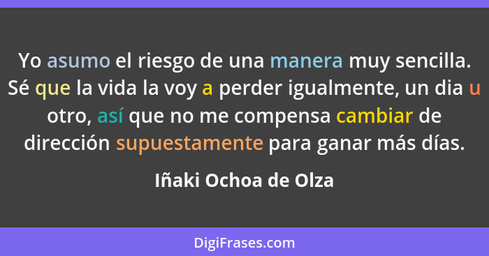 Yo asumo el riesgo de una manera muy sencilla. Sé que la vida la voy a perder igualmente, un dia u otro, así que no me compensa... - Iñaki Ochoa de Olza