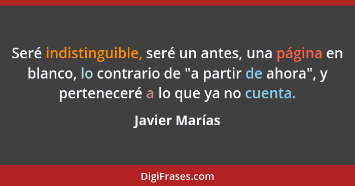 Seré indistinguible, seré un antes, una página en blanco, lo contrario de "a partir de ahora", y perteneceré a lo que ya no cuenta.... - Javier Marías