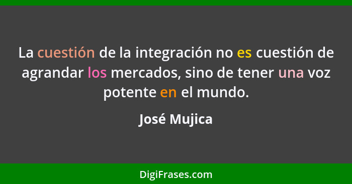 La cuestión de la integración no es cuestión de agrandar los mercados, sino de tener una voz potente en el mundo.... - José Mujica