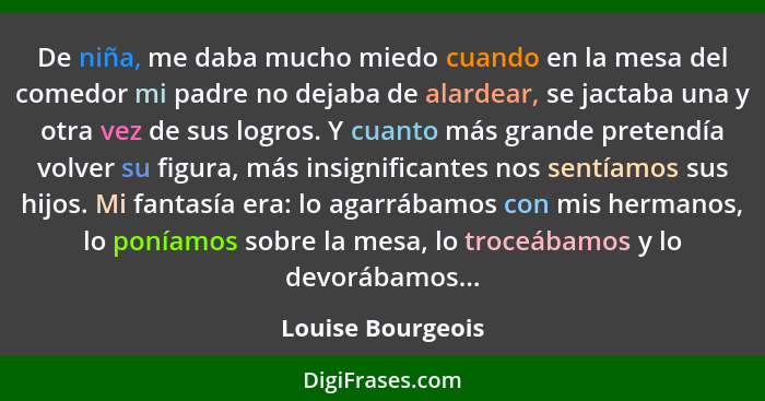 De niña, me daba mucho miedo cuando en la mesa del comedor mi padre no dejaba de alardear, se jactaba una y otra vez de sus logros.... - Louise Bourgeois