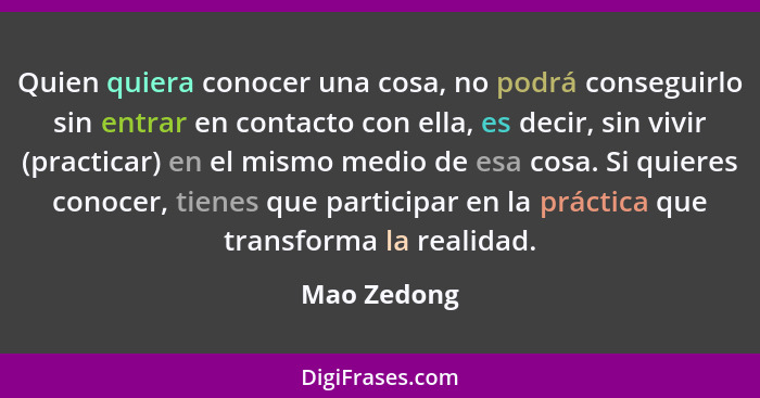 Quien quiera conocer una cosa, no podrá conseguirlo sin entrar en contacto con ella, es decir, sin vivir (practicar) en el mismo medio de... - Mao Zedong