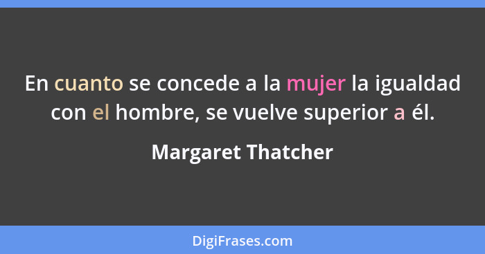 En cuanto se concede a la mujer la igualdad con el hombre, se vuelve superior a él.... - Margaret Thatcher