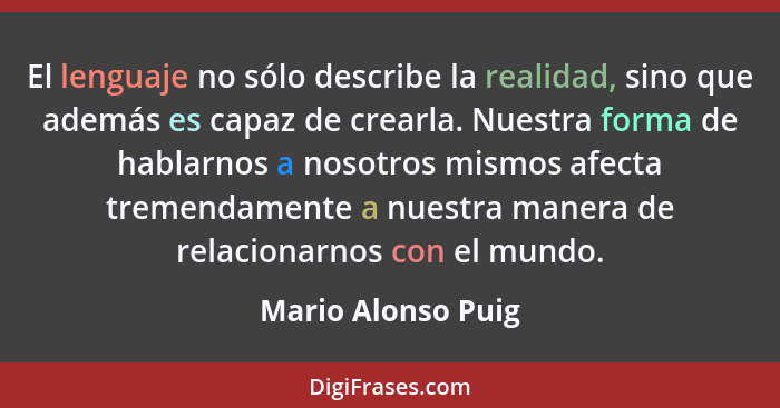 El lenguaje no sólo describe la realidad, sino que además es capaz de crearla. Nuestra forma de hablarnos a nosotros mismos afecta... - Mario Alonso Puig