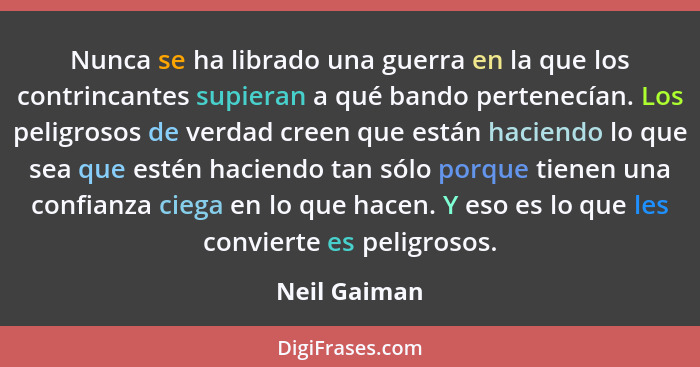 Nunca se ha librado una guerra en la que los contrincantes supieran a qué bando pertenecían. Los peligrosos de verdad creen que están ha... - Neil Gaiman