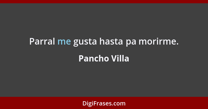 Parral me gusta hasta pa morirme.... - Pancho Villa