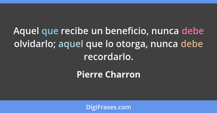 Aquel que recibe un beneficio, nunca debe olvidarlo; aquel que lo otorga, nunca debe recordarlo.... - Pierre Charron