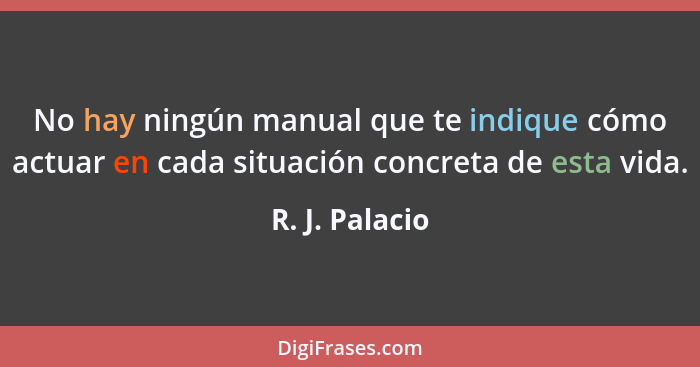 No hay ningún manual que te indique cómo actuar en cada situación concreta de esta vida.... - R. J. Palacio