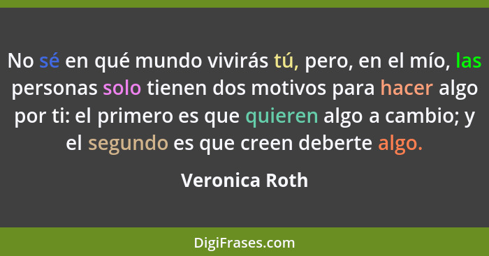 No sé en qué mundo vivirás tú, pero, en el mío, las personas solo tienen dos motivos para hacer algo por ti: el primero es que quieren... - Veronica Roth