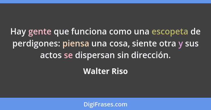 Hay gente que funciona como una escopeta de perdigones: piensa una cosa, siente otra y sus actos se dispersan sin dirección.... - Walter Riso