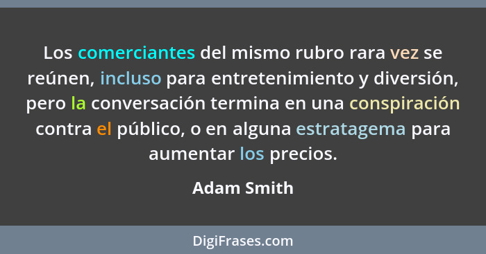 Los comerciantes del mismo rubro rara vez se reúnen, incluso para entretenimiento y diversión, pero la conversación termina en una conspi... - Adam Smith