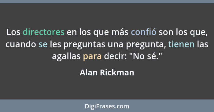 Los directores en los que más confió son los que, cuando se les preguntas una pregunta, tienen las agallas para decir: "No sé."... - Alan Rickman