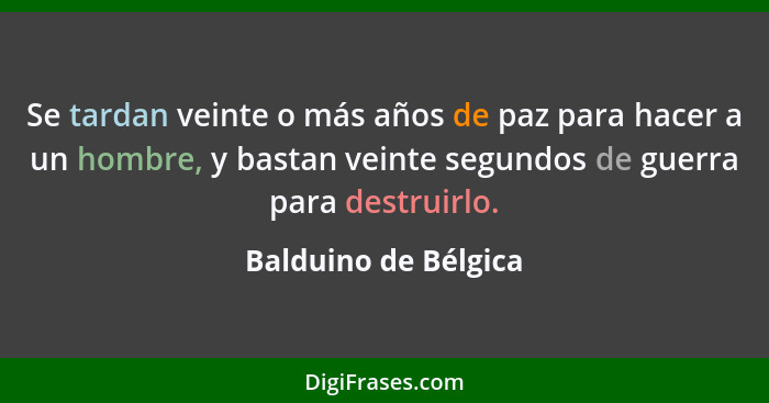 Se tardan veinte o más años de paz para hacer a un hombre, y bastan veinte segundos de guerra para destruirlo.... - Balduino de Bélgica