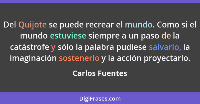 Del Quijote se puede recrear el mundo. Como si el mundo estuviese siempre a un paso de la catástrofe y sólo la palabra pudiese salvar... - Carlos Fuentes